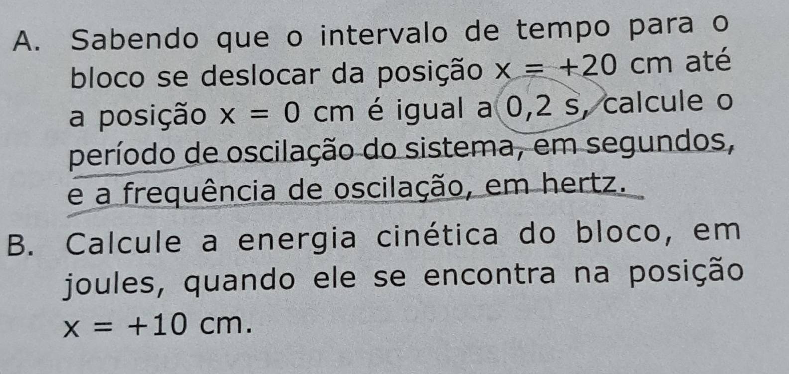 Sabendo que o intervalo de tempo para o 
bloco se deslocar da posição x=+20cm até 
a posição x=0cm é igual a 0,2 s, calcule o 
período de oscilação do sistema, em segundos, 
e a frequência de oscilação, em hertz. 
B. Calcule a energia cinética do bloco, em 
joules, quando ele se encontra na posição
x=+10cm.