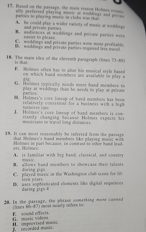 Based on the passage, the main reason Holmes evento-
ally preferred playing music at weddings and private
parties to playing music in clubs was that:
A. he could play a wider variety of music at weddings
and private parties.
B. audiences at weddings and private parties were
casier to please.
C. weddings and private parties were more profitable.
D. weddings and private parties required less travel.
18. The main idea of the eleventh paragraph (lines 73-80)
is that:
F. Holmes often has to alter his musical style based
on which band members are available to play a
gig.
G. Holmes typically needs more band members to
play at weddings than he needs to play at private
parties.
H. Holmes's core lineup of band members has been
relatively consistent for a business with a high
turnover rate.
J. Holmes's core lineup of band members is con-
stantly changing because Holmes expects his
musicians to travel long distances.
19. It can most reasonably be inferred from the passage
that Holmes’s band members like playing music with
Holmes in part because, in contrast to other band lead-
ers, Holmes:
A. is familiar with big band, classical, and country
music.
B. allows band members to showcase their talents
during gigs.
C. played music in the Washington club scene for fif-
teen years.
D. uses sophisticated elements like digital sequences
during gigs. 4
20. In the passage, the phrase something more canned
(lines 86-87) most nearly refers to:
F. sound effects.
G. music videos.
H. improvised music.
J. recorded music.