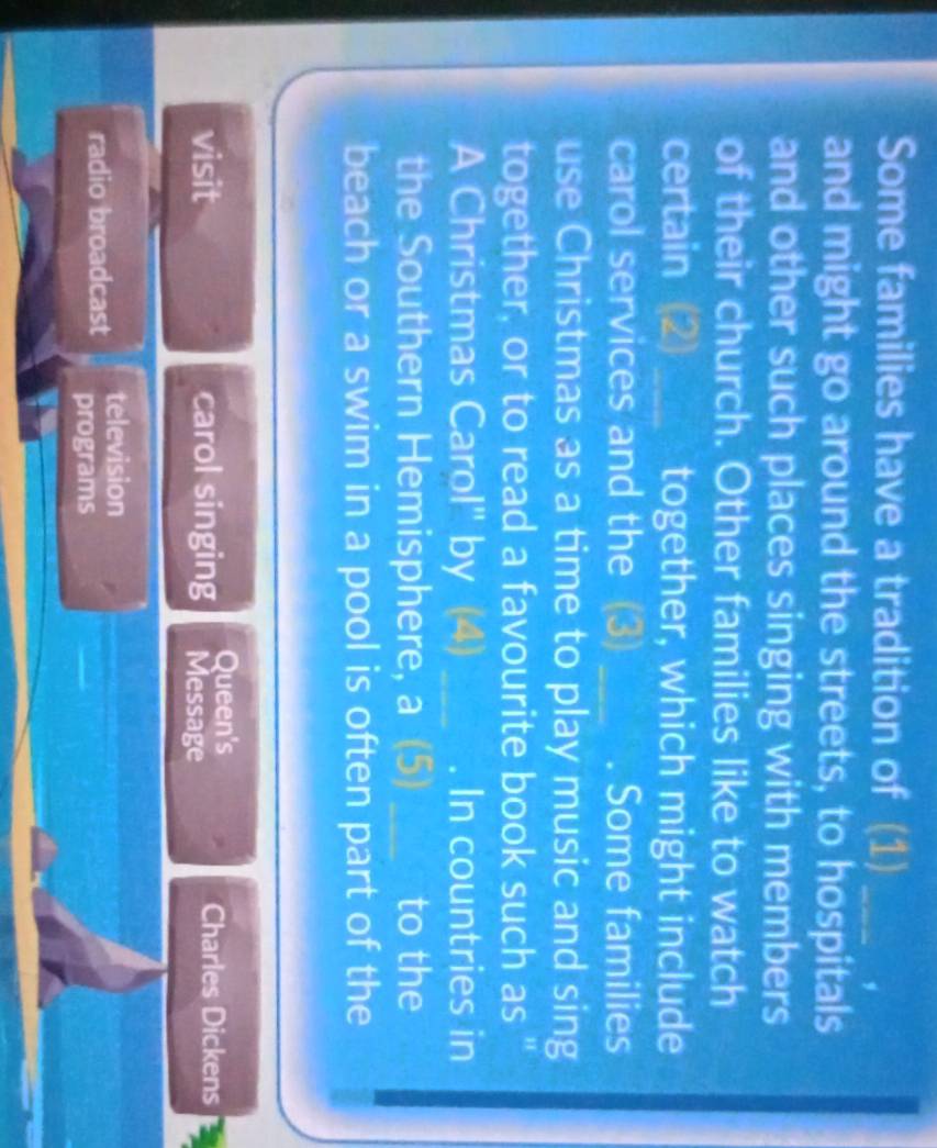 Some families have a tradition of (1)_ 
and might go around the streets, to hospitals 
and other such places singing with members 
of their church. Other families like to watch 
certain (2)_ together, which might include 
carol services and the (3) _Some families 
use Christmas as a time to play music and sing 
together, or to read a favourite book such as " 
A Christmas Carol'' by (4) _. In countries in 
the Southern Hemisphere, a (5) _to the 
beach or a swim in a pool is often part of the 
Queen's 
visit carol singing Message Charles Dickens 
television 
radio broadcast programs