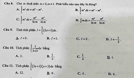 Cầu 8. Cho m thoa mãn m>0, m!= 1. Phát biểu nào sau đây là đúng?
A. ∈tlimits _a^(bm^n)dx=m^b-m^a. B. ∈tlimits _a^(bm^x)dx=m^a-m^b.
C. ∈tlimits _a^(bm^x)dx= m^b/ln m - m^a/ln m . D. ∈t mdx= m^a/ln m - m^b/ln m . 
Câu 9. Tính tích phân I=∈tlimits _(-1)^0(2x+1)dx.
A. I=0. B. I=1. C. I=2. D. I=- 1/2 . 
Câu 10. Tích phân ∈tlimits _1^(4frac 1)2sqrt(x)dx bàng
A. 2 . B.  1/2 . C.  1/4 . D. 1.
Câu 11. Tích phân ∈tlimits _0^1(3x+1)(x+3) dx bàng
A. 12. B. 9. C. 5. D. 6.