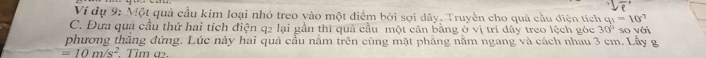Ví dụ 9: Một quả cầu kim loại nhỏ treo vào một điểm bởi sợi dây. Truyền cho quả cầu điện tích g_1=10°
C. Đưa qua cầu thứ hai tích điện q2 lại gần thì quả cầu một cân bằng ở vị trí dây treo lệch góc 30° so với 
phương thắng đứng. Lúc này hai quả cầu nằm trên cùng mặt phăng nằm ngang và cách nhau 3 cm. Lầy g
=10m/s^2. Tim a.