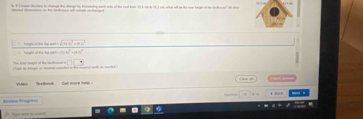 12.5 cm
b. If Emaan decides to change the design by increasing each side of the rooll from 12.5 cm to 15 2 cm, what will be the new height of the birdhouse? All other 12.5 om
labeled dirsensions on the birdhouse will remain unchanged. 
U cm
height of the top part = sqrt((12.5)^2)+(9.2)^2
(). height of the top part -(12.5)^2+(9.2)^2
The total height of the birdhouse is □ □
(Type an integer or decimal rounded to the nearest tenth as needed 
Video Textbook Get more help - Clear all Check anwwer 
Review Progress Questian 19 of 19 4 Back Naxt 》 
Type here to search