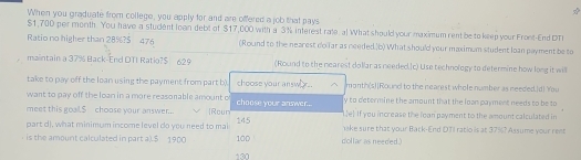 When you graduate from college, you apply for and are offered a job that pays
$1,700 per month. You have a student loan debt of $17,000 with a 3% interest rate. al What should your maximum rent be to keep your Front-End DT 
Ratio no higher than 28%?S 476 (Round to the nearest dolar as needed.(b) What should your maximum student loan payment be to 
maintain a 37% Back-End DTI Ratio? $ 629 (Round to the nearest do llar as needed.[c) Use technology to determine how long it will 
take to pay off the loan using the payment from part b). choose your answ.. month (s)[Round to the nearest whole number as needed.)d! You 
want to pay off the loan in a more reasonable amount o y to determine the amount that the loan payment needs to be to 
meet this goal. $ choose your answer.. Rour choose your answer... Le] If you increase the loan payment to the amount calculated in 
part d), what minimum income level do you need to mai 145 hake sure that your Back-End DTI ratio is at 37%? Assume your rent 
is the amount calculated in part a). $ 1900 130 100 dollar as needed.)