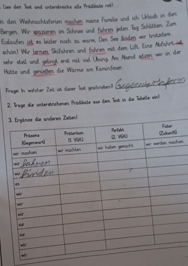 Lies den Text und unterstreiche alle Prädikate rot 
In den Weihnachtsferien machen meine Familie und ich Urlaub in den 
Bergen. Wir spazieren im Schnee und fahren jeden Tag Schlitten. Zum 
Eislaufen ist es leider noch zu warm. Den See finden wir trotzdem 
schön! Wir Jernen Skifahren und fahren mit dem Lift. Eine Abfahrt ist 
sehr steil und gelingt erst mit viel Übung. Am Abend sitzen wir in der 
Hütte und genießen die Wärme am Kaminfeuer. 
Frage: In welcher Zeit ist dieser Text geschrieben? 
_ 
2. Trage die unterstrichenen Prädikate aus dem Text in die Tabelle ein! 
iten! 
n