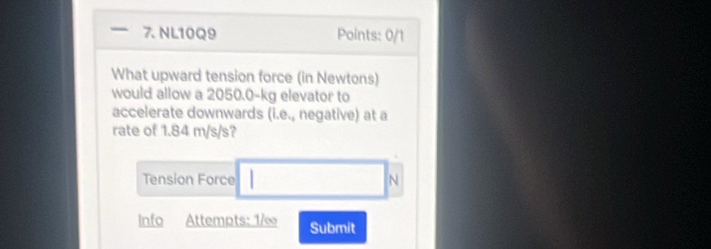 NL10Q9 Points: 0/1 
What upward tension force (in Newtons) 
would allow a 2050.0-kg elevator to 
accelerate downwards (i.e., negative) at a 
rate of 1.84 m/s/s? 
Tension Force N
Info Attempts: 1/∞ Submit