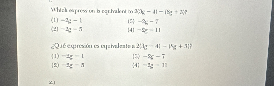 Which expression is equivalent to 2(3g-4)-(8g+3) ?
(1) -2g-1 (3) -2g-7
(2) -2g-5 (4) -2g-11
¿Qué expresión es equivalente a 2(3g-4)-(8g+3) 2
(1) -2g-1 (3) -2g-7
(2) -2g-5 (4) -2g-11
2)