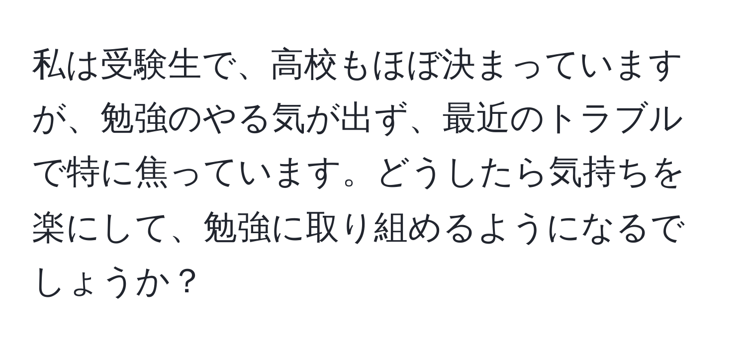 私は受験生で、高校もほぼ決まっていますが、勉強のやる気が出ず、最近のトラブルで特に焦っています。どうしたら気持ちを楽にして、勉強に取り組めるようになるでしょうか？