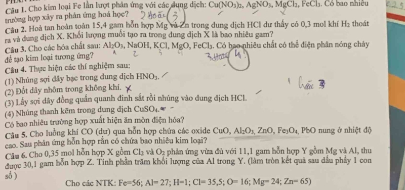 Cho kim loại Fe lần lượt phản ứng với các dụng dịch:
trường hợp xảy ra phản ứng hoá học? Cu(NO_3)_2,AgNO_3,MgCl_2,FeCl_3. Có bao nhiêu
Cầu 2. Hoà tan hoàn toàn 15,4 gam hỗn hợp Mg và Zn trong dung dịch HCl dư thấy có 0,3 mol khí H_2 thoát
ra và dung dịch X. Khối lượng muối tạo ra trong dung dịch X là bao nhiêu gam?
Câu 3. Cho các hóa chất sau: Al_2O_3 , NaOH, KCl, MgO, FeCl_3 4. Có bao nhiêu chất có thể điện phân nóng chảy
để tạo kim loại tương ứng?
Câu 4. Thực hiện các thí nghiệm sau:
(1) Nhúng sợi dây bạc trong dung dịch HNO_3.
(2) Đốt dây nhôm trong không khí.
(3) Lấy sợi dây đồng quấn quanh đinh sắt rồi nhúng vào dung dịch HCl.
(4) Nhúng thanh kẽm trong dung dịch CuSO_4.w
Có bao nhiêu trường hợp xuất hiện ăn mòn điện hóa?
Câu 5. Cho luồng khí CO (dư) qua hỗn hợp chứa các oxide CuO, Al_2O_3,ZnO,Fe_3O_4 PbO nung ở nhiệt độ
cao. Sau phản ứng hỗn hợp rắn có chứa bao nhiêu kim loại?
Câu 6. Cho 0,35 mol hỗn hợp X gồm Cl_2 và O_2 phản ứng vừa đủ với 11,1 gam hỗn hợp Y gồm Mg và Al, thu
được 30,1 gam hỗn hợp Z. Tính phần trăm khối lượng của Al trong Y. (làm tròn kết quả sau dầu phầy 1 con
số )
Cho các NTK: Fe=56;Al=27;H=1;Cl=35,5;O=16;Mg=24;Zn=65)