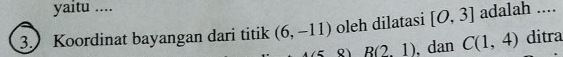 yaitu .... 
3. Koordinat bayangan dari titik (6,-11) oleh dilatasi [O,3] adalah ....
R(2,1) dan C(1,4) ditra