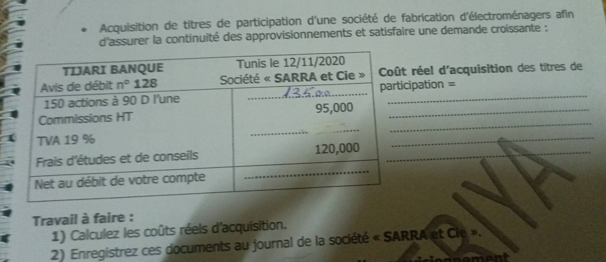 Acquisition de titres de participation d'une société de fabrication d'électroménagers afin
d'assurer la continuité des approvisionnements et satisfaire une demande croissante :
réel d'acquisition des titres de
ipation =
_
_
_
_
_
Travail à faire :
1) Calculez les coûts réels d'acquisition.
2) Enregistrez ces documents au journal de la société « SARRA et Cie ».
nant