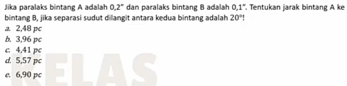 Jika paralaks bintang A adalah 0,2'' dan paralaks bintang B adalah 0,1''. Tentukan jarak bintang A ke
bintang B, jika separasi sudut dilangit antara kedua bintang adalah 20°
a. 2,48 pc
b. 3,96 pc
c. 4,41 pc
d. 5,57 pc
e. 6,90 pc