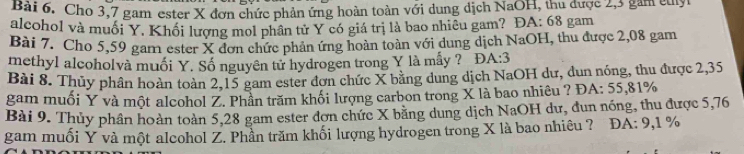 Cho 3,7 gam ester X đơn chức phản ứng hoàn toàn với dung dịch NaOH, thu được 2,3 gam culyt 
alcohol và muối Y. Khối lượng mol phần tử Y có giá trị là bao nhiêu gam? ĐA: 68 gam 
Bài 7. Cho 5,59 gam ester X đơn chức phản ứng hoàn toàn với dung dịch NaOH, thu được 2,08 gam 
methyl alcoholvà muối Y. Số nguyên tử hydrogen trong Y là mấy ? D A:3
Bài 8. Thủy phân hoàn toàn 2,15 gam ester đơn chức X bằng dung dịch NaOH dư, dun nóng, thu được 2,35
gam muối Y và một alcohol Z. Phần trăm khối lượng carbon trong X là bao nhiêu ? ĐA: 55,81%
Bài 9. Thủy phần hoàn toàn 5,28 gam ester đơn chức X bằng dung dịch NaOH dư, đun nóng, thu được 5,76
gam muối Y và một alcohol Z. Phần trăm khối lượng hydrogen trong X là bao nhiêu ? ĐA: 9,1 %