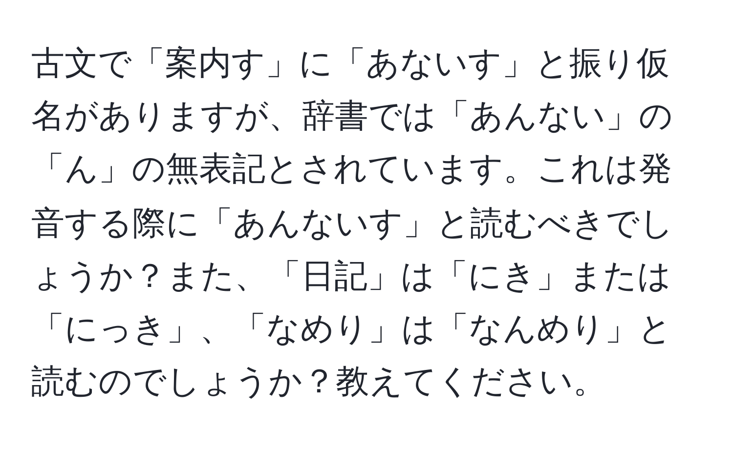 古文で「案内す」に「あないす」と振り仮名がありますが、辞書では「あんない」の「ん」の無表記とされています。これは発音する際に「あんないす」と読むべきでしょうか？また、「日記」は「にき」または「にっき」、「なめり」は「なんめり」と読むのでしょうか？教えてください。