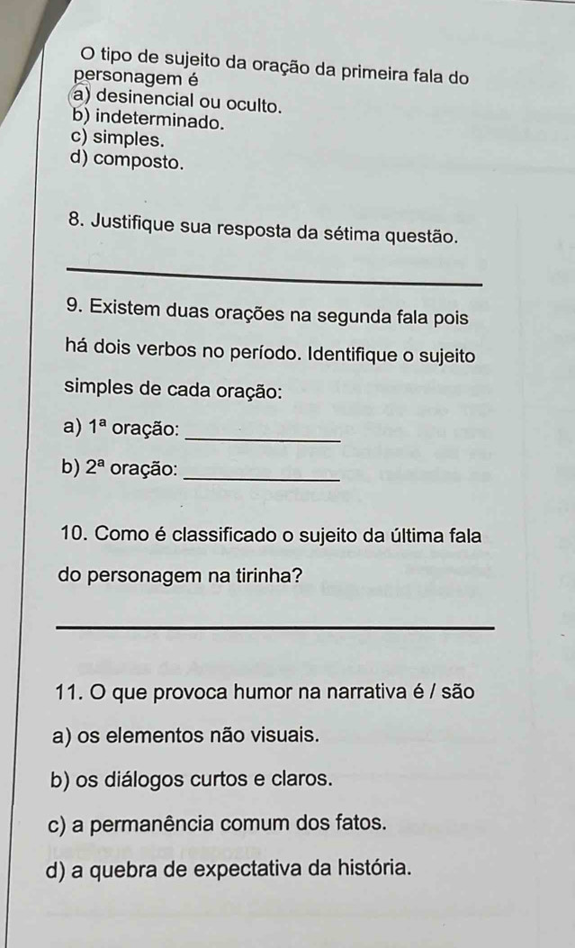 tipo de sujeito da oração da primeira fala do
personagem é
a) desinencial ou oculto.
b) indeterminado.
c) simples.
d) composto.
8. Justifique sua resposta da sétima questão.
_
9. Existem duas orações na segunda fala pois
há dois verbos no período. Identifique o sujeito
simples de cada oração:
a) 1^a oração:_
b) 2^a oração:_
10. Como é classificado o sujeito da última fala
do personagem na tirinha?
_
11. O que provoca humor na narrativa é / são
a) os elementos não visuais.
b) os diálogos curtos e claros.
c) a permanência comum dos fatos.
d) a quebra de expectativa da história.