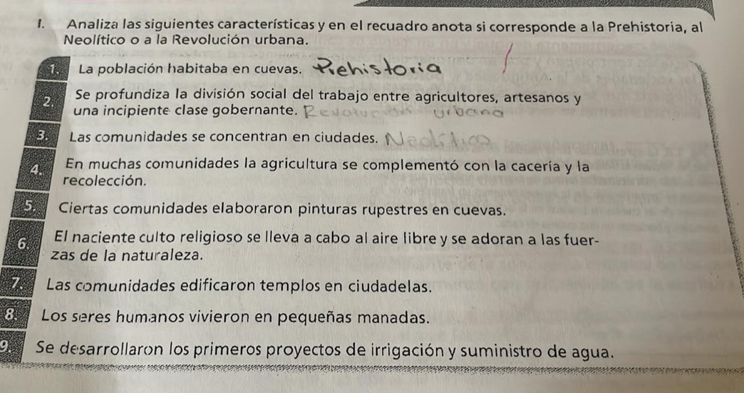 Analiza las siguientes características y en el recuadro anota si corresponde a la Prehistoria, al 
Neolítico o a la Revolución urbana. 
a La población habitaba en cuevas. 
Se profundiza la división social del trabajo entre agricultores, artesanos y 
2. una incipiente clase gobernante. 
3. Las comunidades se concentran en ciudades. 
4. En muchas comunidades la agricultura se complementó con la cacería y la 
recolección. 
5. Ciertas comunidades elaboraron pinturas rupestres en cuevas. 
6. El naciente culto religioso se lleva a cabo al aire libre y se adoran a las fuer- 
zas de la naturaleza. 
7 Las comunidades edificaron templos en ciudadelas. 
8. Los seres humanos vivieron en pequeñas manadas. 
Se desarrollaron los primeros proyectos de irrigación y suministro de agua.