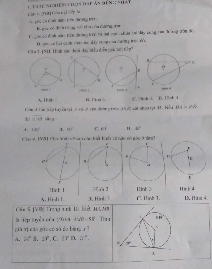 trác nghiệm chọn đáp ản đúng nhát
Câu 1. [NB] Góc nội tiếp là :
A. góc có đỉnh nằm trên đường tròn.
B. góc có đỉnh trùng với tâm của đường tròn.
C. góc có đỉnh nằm trên đường tròn và hai cạnh chứa hai dây cung của đường tròn đó.
D. góc có hai cạnh chứa hai dây cung của đường tròn đó.
Câu 2. [NB] Hình não dưới đây biểu diễn góc nội tiếp?
A. Hình 1. B. Hinh 2. C. Hình 3. D. Hình 4.
Cầu 3 Hai tiếp tuyển tại A và B của đường tròn (O;R) cất nhau tại M . Nếu MA=Rsqrt(3)
thi widehat AOB bāng :
A. 120° B. 90° C. 60° D . 45°
Cầu 4. [NB] Cho hình vẽ sau cho biết hình vẽ nào có góc ở tâm?
Hinh 1 Hình 2 Hình 3 Hình 4
A. Hình 1. B. Hình 2. C. Hình 3. D. Hình 4.
Câu 5. [VD] Trong hình 10. Biết MA, MB
là tiếp tuyển của (O) và widehat AMB=58°. Tinh 
giá trị của góc có số đo bằng x ?
A. 24° B. 29°. C. 30° D. 31^0.