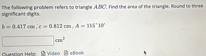 The following problem refers to triangle ABC. Find the area of the triangle. Round to three 
significant digits.
b=0.417cm, c=0.812cm, A=115°10'
□ cm^2
Ouestion Help: Video eBook