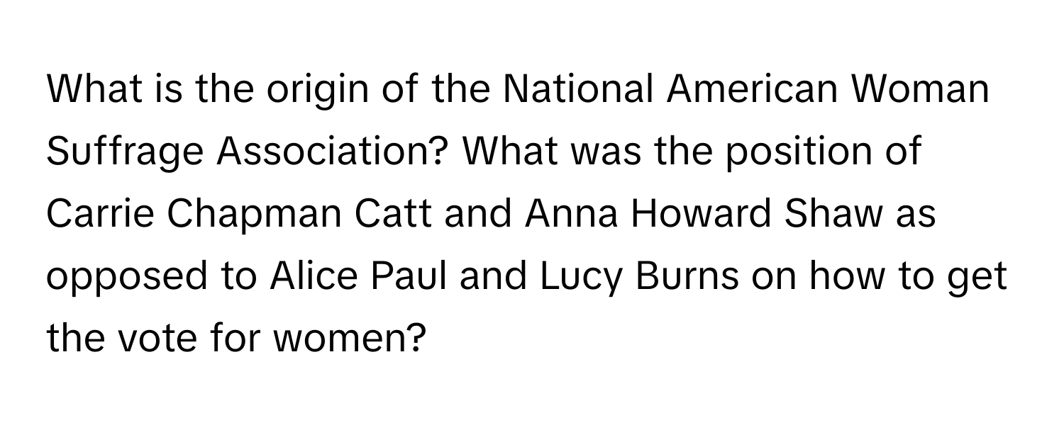 What is the origin of the National American Woman Suffrage Association? What was the position of Carrie Chapman Catt and Anna Howard Shaw as opposed to Alice Paul and Lucy Burns on how to get the vote for women?