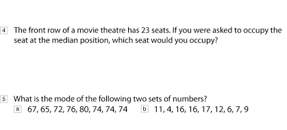 ④ The front row of a movie theatre has 23 seats. If you were asked to occupy the
seat at the median position, which seat would you occupy?
⑤ What is the mode of the following two sets of numbers?
67, 65, 72, 76, 80, 74, 74, 74 b 11, 4, 16, 16, 17, 12, 6, 7, 9