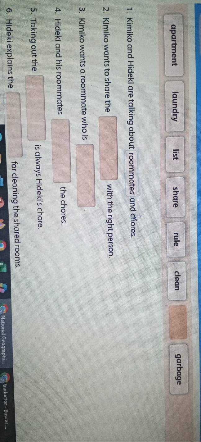 apartment laundry list share rule clean
garbage
1. Kimiko and Hideki are talking about roommates and chores.
2. Kimiko wants to share the with the right person.
3. Kimiko wants a roommate who is
4. Hideki and his roommates
the chores.
5. Taking out the is always Hideki's chore.
6. Hideki explains the for cleaning the shared rooms.
National Geographi... traductor - Buscar ...