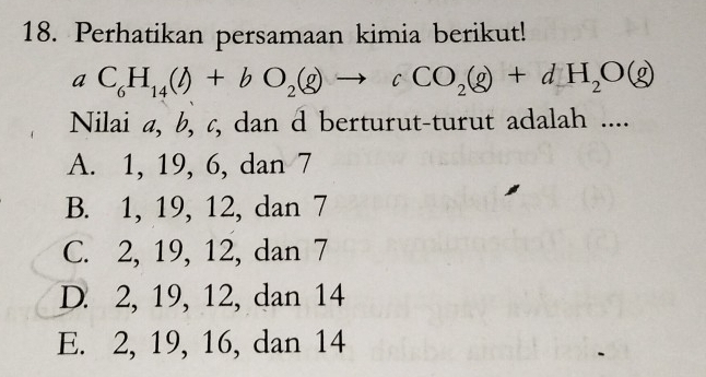 Perhatikan persamaan kimia berikut!
aC_6H_14(l)+bO_2(g)to cCO_2(g)+dH_2O(g)
Nilai a, b, c, dan d berturut-turut adalah ....
A. 1, 19, 6, dan 7
B. 1, 19, 12, dan 7
C. 2, 19, 12, dan 7
D. 2, 19, 12, dan 14
E. 2, 19, 16, dan 14