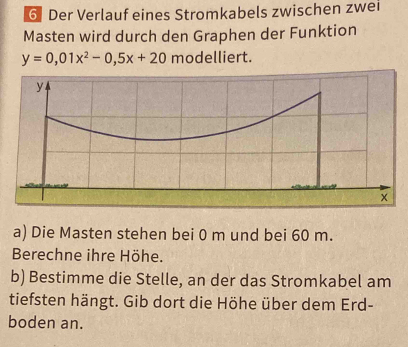 Der Verlauf eines Stromkabels zwischen zwei 
Masten wird durch den Graphen der Funktion
y=0,01x^2-0,5x+20 modelliert. 
a) Die Masten stehen bei 0 m und bei 60 m. 
Berechne ihre Höhe. 
b) Bestimme die Stelle, an der das Stromkabel am 
tiefsten hängt. Gib dort die Höhe über dem Erd- 
boden an.