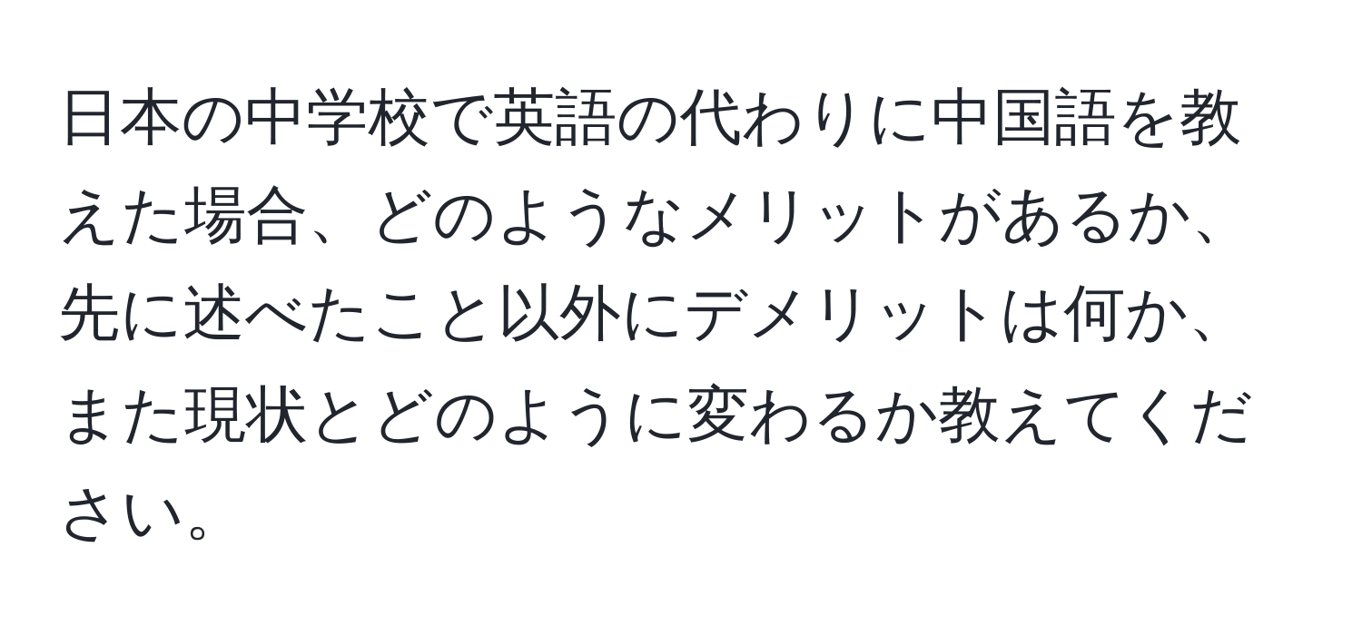 日本の中学校で英語の代わりに中国語を教えた場合、どのようなメリットがあるか、先に述べたこと以外にデメリットは何か、また現状とどのように変わるか教えてください。