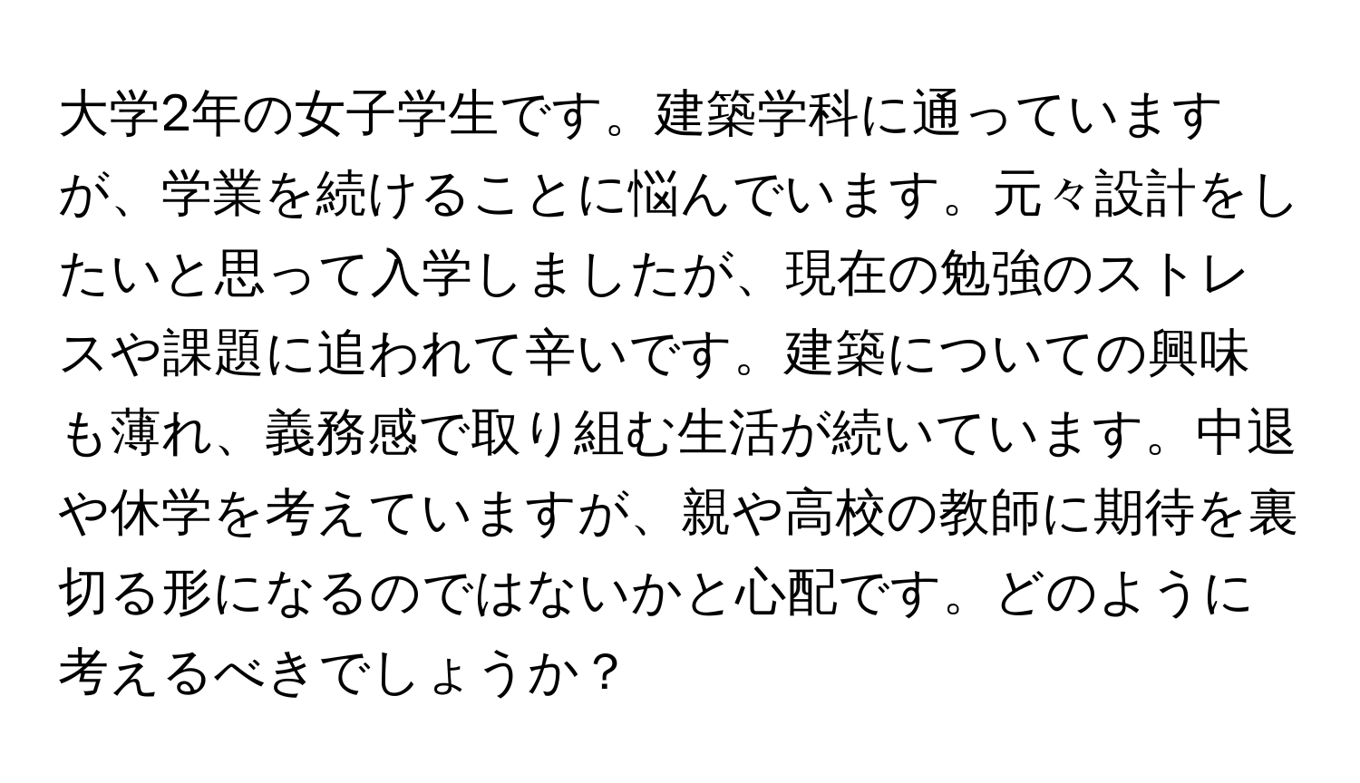 大学2年の女子学生です。建築学科に通っていますが、学業を続けることに悩んでいます。元々設計をしたいと思って入学しましたが、現在の勉強のストレスや課題に追われて辛いです。建築についての興味も薄れ、義務感で取り組む生活が続いています。中退や休学を考えていますが、親や高校の教師に期待を裏切る形になるのではないかと心配です。どのように考えるべきでしょうか？