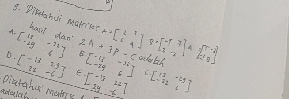 Direfahui matciks A=beginbmatrix 2&3 5&4endbmatrix B=beginbmatrix -1&7 3&-2endbmatrix A=beginbmatrix 5&-2 -1&8endbmatrix
A.
hasil dan 2A+3B-C
beginbmatrix 13&-22 -29&6endbmatrix B. beginbmatrix -13&-22 -29&6endbmatrix adabah
D· beginbmatrix -13&29 22&-6endbmatrix E beginbmatrix -13&22 29&-6endbmatrix
C.
Dicetahur matic (
adalah.
beginbmatrix 13&-29 -22&6endbmatrix