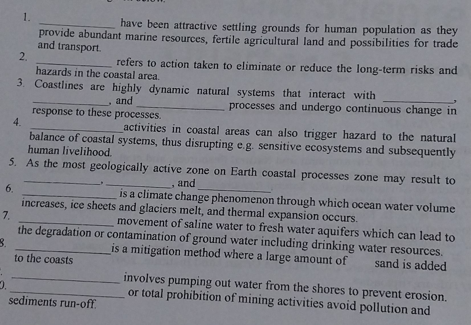 have been attractive settling grounds for human population as they 
provide abundant marine resources, fertile agricultural land and possibilities for trade 
and transport. 
2. 
_refers to action taken to eliminate or reduce the long-term risks and 
hazards in the coastal area. 
3. Coastlines are highly dynamic natural systems that interact with 
_, and_ processes and undergo continuous change in 
response to these processes. 
4. 
_activities in coastal areas can also trigger hazard to the natural 
balance of coastal systems, thus disrupting e.g. sensitive ecosystems and subsequently 
human livelihood. 
5. As the most geologically active zone on Earth coastal processes zone may result to 
, , and 
6. _is a climate change phenomenon through which ocean water volume 
increases, ice sheets and glaciers melt, and thermal expansion occurs. 
7. _movement of saline water to fresh water aquifers which can lead to 
the degradation or contamination of ground water including drinking water resources. 
3. _is a mitigation method where a large amount of sand is added 
to the coasts 
0 
_involves pumping out water from the shores to prevent erosion. 
or total prohibition of mining activities avoid pollution and 
sediments run-off.