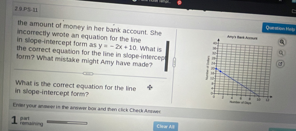 Tüne Ticket Templ 
2.9.PS-11 
Question Help 
the amount of money in her bank account. She Q 
incorrectly wrote an equation for the line 
in slope-intercept form as y=-2x+10. What is 
the correct equation for the line in slope-intercep 
a 
form? What mistake might Amy have made? 
What is the correct equation for the line 
in slope-intercept form? 
Enter your answer in the answer box and then click Check Answer. 
part 
1 remaining 
Clear All