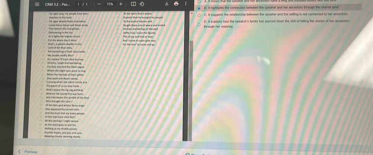 CRM 3.2 - Pas... B. It highlights the connection bettween the speaker and her ancestors through the shared land
Owelers in this land, for apes lung, my people have been To the Spirit God a praynt. C. It suggests the relationship between the speaker and the setting is not connected to her ancestors
Gratsful that he brought my peoph
Loved these mesas and these sinds, For ages viewed these mounitkins, Taught them arts of peace and ended To the land of slers e ntt D. It explains how the speaker's family has passed down the skill of telling the stories of her ancestors
Glimmering in the sur That stretch afar and glisten, Deftly now I bace the fgures through her weaving
re the weare day is done As it lights the mighty canons And I leave an open gate wry
for the Duu" to come and go
Tell something of their story while Land of fair blue skies
As I weave I'll trace their journey My shuttle swifly flies?
E're they reached the silent region Devious, rough and wandering.
When the myriads of them glitter Where the night star seem to sim
Crossine which the sent runner an Owr peak and desort wasts.
The gaunt of co-yo-tiees haste Shall I weave the rig-rng parthmm 
And interweave the symbol of the God
Of the Rain god whose ferre anger Who brought the cors
And the koust that my breve people Win appeased by sacred merl,
All this perhaps I might weave him evermore sha ll feet ?
Wating as my shuttle passes. As the woof goes to and fro
Weaving closety, weaving stowly Humble hopes, and joys and care,
Previous