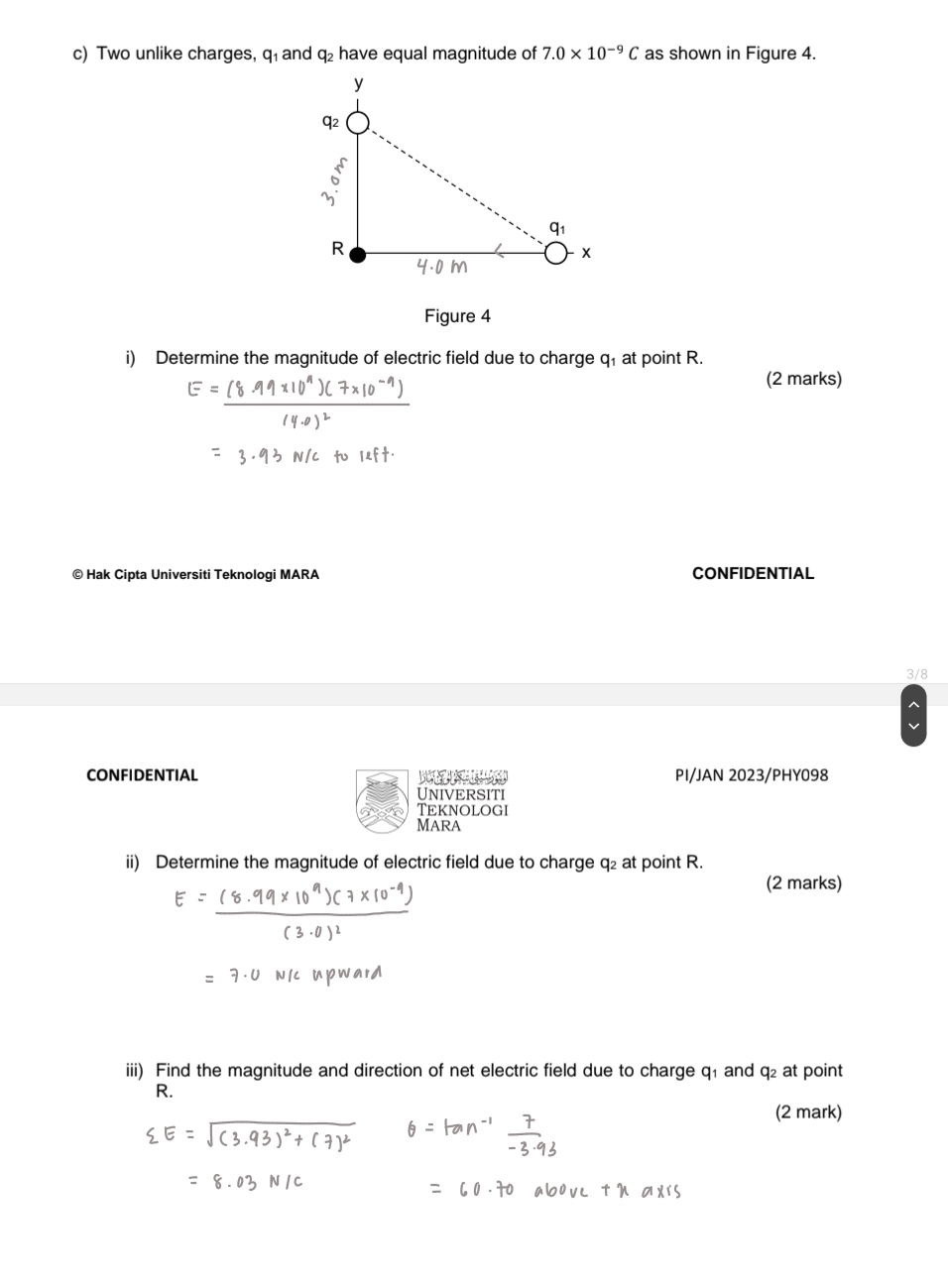 Two unlike charges, q₁ and q₂ have equal magnitude of 7.0* 10^(-9)C as shown in Figure 4. 
Figure 4 
i) Determine the magnitude of electric field due to charge q₁ at point R. 
(2 marks) 
© Hak Cipta Universiti Teknologi MARA CONFIDENTIAL 
V8 
CONFIDENTIAL Ba PI/JAN 2023/PHY098 
UnIVERSITI 
TEknologi 
MARA 
ii) Determine the magnitude of electric field due to charge q₂ at point R. 
(2 marks) 
iii) Find the magnitude and direction of net electric field due to charge q₁ and q₂ at point
R. 
(2 mark)