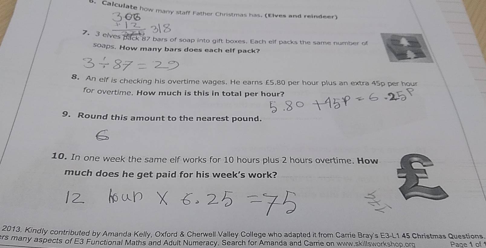 Calculate how many staff Father Christmas has. (Elves and reindeer) 
7. 3 elves pack 87 bars of soap into gift boxes. Each elf packs the same number of 
soaps. How many bars does each elf pack? 
8. An elf is checking his overtime wages. He earns £5.80 per hour plus an extra 45p per hour
for overtime. How much is this in total per hour? 
9. Round this amount to the nearest pound. 
10. In one week the same elf works for 10 hours plus 2 hours overtime. How 
much does he get paid for his week’s work? 
2013. Kindly contributed by Amanda Kelly, Oxford & Cherwell Valley College who adapted it from Carrie Bray's E3-L1 45 Christmas Questions 
ers many aspects of E3 Functional Maths and Adult Numeracy. Search for Amanda and Carrie on www.skillsworkshop.org Page 1 of