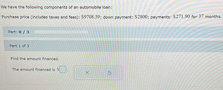 We have the following components of an automobile loan: 
Purchase price (includes taxes and fees): $9708.39; down payment: $2800; payments: $271.90 for 37 months. 
Part: 0 / 3 
Part 1 of 3 
Find the amount financed. 
The amount financed is s□. ×