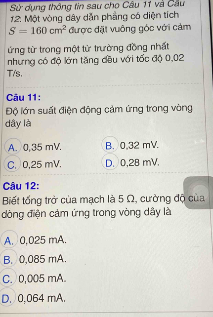 Sử dụng thông tin sau cho Câu 11 và Câu
12: Một vòng dây dẫn phẳng có diện tích
S=160cm^2 được đặt vuông góc với cảm
ứng từ trong một từ trường đồng nhất
nhưng có độ lớn tăng đều với tốc độ 0,02
T/s.
Câu 11:
Độ lớn suất điện động cảm ứng trong vòng
dây là
A. 0,35 mV. B. 0,32 mV.
C. 0,25 mV. D. 0,28 mV.
Câu 12:
Biết tổng trở của mạch là 5 Ω, cường độ của
dòng điện cảm ứng trong vòng dây là
A. 0,025 mA.
B. 0,085 mA.
C. 0,005 mA.
D. 0,064 mA.