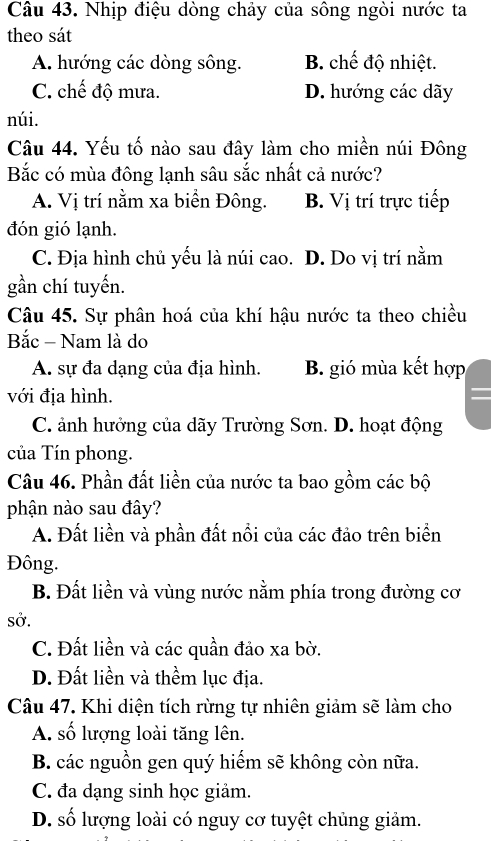 Nhịp điệu dòng chảy của sông ngòi nước ta
theo sát
A. hướng các dòng sông. B. chế độ nhiệt.
C. chế độ mưa. D. hướng các dãy
núi.
Câu 44. Yếu tố nào sau đây làm cho miền núi Đông
Bắc có mùa đông lạnh sâu sắc nhất cả nước?
A. Vị trí nằm xa biển Đông. B. Vị trí trực tiếp
đón gió lạnh.
C. Địa hình chủ yếu là núi cao. D. Do vị trí nằm
gần chí tuyến.
Câu 45. Sự phân hoá của khí hậu nước ta theo chiều
Bắc - Nam là do
A. sự đa dạng của địa hình. B. gió mùa kết hợp
với địa hình.
C. ảnh hưởng của dãy Trường Sơn. D. hoạt động
của Tín phong.
Câu 46. Phần đất liền của nước ta bao gồm các bộ
phận nào sau đây?
A. Đất liền và phần đất nổi của các đảo trên biển
Đông.
B. Đất liền và vùng nước nằm phía trong đường cơ
sở.
C. Đất liền và các quần đảo xa bờ.
D. Đất liền và thềm lục địa.
Câu 47. Khi diện tích rừng tự nhiên giảm sẽ làm cho
A. số lượng loài tăng lên.
B. các nguồn gen quý hiếm sẽ không còn nữa.
C. đa dạng sinh học giảm.
D. số lượng loài có nguy cơ tuyệt chủng giảm.