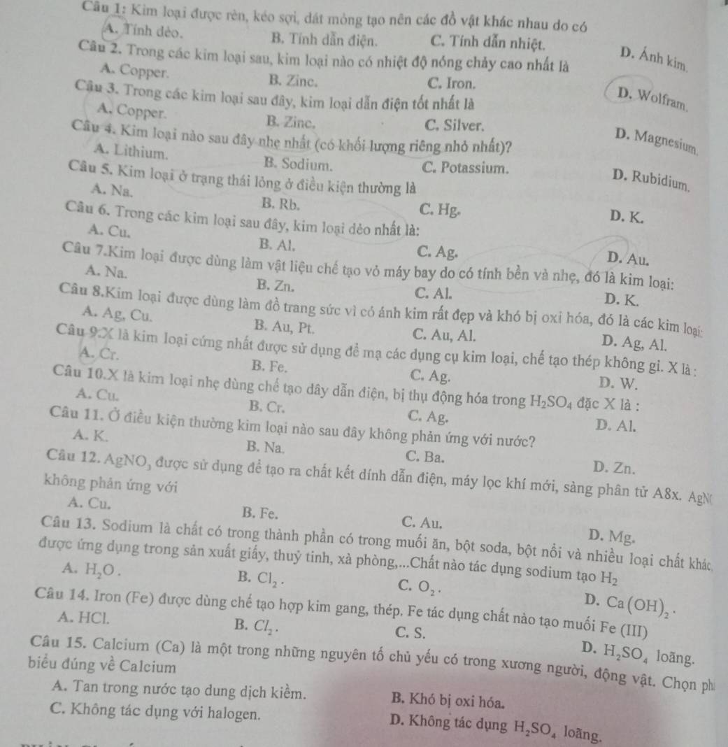 Kim loại được rèn, kéo sợi, dát mỏng tạo nên các đồ vật khác nhau do có
A. Tính dèo. B. Tính dẫn điện. C. Tính dẫn nhiệt.
D. Ánh kim
Câu 2. Trong các kim loại sau, kim loại nào có nhiệt độ nóng chảy cao nhất là
A. Copper. B. Zinc. C. Iron.
Cậu 3. Trong các kim loại sau đây, kim loại dẫn điện tốt nhất là
D. Wolfram
A. Copper. B. Zinc.
C. Silver.
Câu 4. Kim loại nào sau đây nhẹ nhất (có khối lượng riêng nhỏ nhất)?
D. Magnesium
A. Lithium. B. Sodium.
C. Potassium.
Câu 5. Kim loại ở trạng thái lỏng ở điều kiện thường là
D. Rubidium.
A. Na. B. Rb.
C. Hg.
D. K.
Câu 6. Trong các kim loại sau đây, kim loại dẻo nhất là:
A. Cu. B. Al. C. Ag. D. Au.
Câu 7.Kim loại được dùng làm vật liệu chế tạo vỏ máy bay do có tính bền và nhẹ, đó là kim loại:
A. Na. B. Zn.
C. Al.
D. K.
Câu 8.Kim loại được dùng làm đồ trang sức vì có ảnh kim rất đẹp và khó bị oxỉ hóa, đó là các kim loại:
A. Ag, Cu. B. Au, Pt. C. Au, Al.
D. Ag, Al.
Câu 9.X là kim loại cứng nhất được sử dụng để mạ các dụng cụ kim loại, chế tạo thép không gi. X là :
A. Cr. B. Fe. C. Ag. D. W.
Câu 10.X là kim loại nhẹ dùng chế tạo dây dẫn điện, bị thụ động hóa trong H_2SO_4 đặc x là :
A. Cu. B. Cr. C. Ag. D. Al.
Câu 11. Ở điều kiện thường kim loại nào sau dây không phản ứng với nước?
A. K. B. Na. C. Ba. D. Zn.
Cầu 12. AgNO, được sử dụng để tạo ra chất kết dính dẫn điện, máy lọc khí mới, sàng phân tử A8x. AgN
không phản ứng với
A. Cu. B. Fe. C. Au.
D. Mg.
Câu 13. Sodium là chất có trong thành phần có trong muối ăn, bột soda, bột nổi và nhiều loại chất khác
được ứng dụng trong sản xuất giấy, thuỷ tinh, xà phòng,...Chất nào tác dụng sodium tạo H_2
A. H_2O.
B. Cl_2.
C. O_2.
D. Ca(OH)_2.
Câu 14. Iron (Fe) được dùng chế tạo hợp kim gang, thép. Fe tác dụng chất nào tạo muối Fe(III)
A. HCl. C. S.
B. Cl_2.
D. H_2SO_4
Câu 15. Calciurn (Ca) là một trong những nguyên tố chủ yếu có trong xương người, động vật. Chọn phí loãng.
biểu đúng về Calcium
A. Tan trong nước tạo dung dịch kiềm. B. Khó bị oxi hóa.
C. Không tác dụng với halogen. D. Không tác dụng H_2SO_4 loãng.