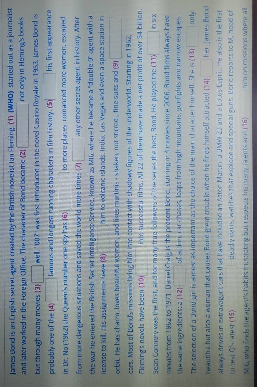 James Bond is an English secret agent created by the British novelist Ian Fleming, (1) (WHO) started out as a journalist
and later worked in the Foreign Office. The character of Bond became (2)  1/2 a=0.0-0.1)mL= 1/2 * 0 not only in Fleming's books
but through many movies (3) □ well. ''007'' was first introduced in the novel Casino Royale in 1953. James Bond is
probably one of the (4) □ famous and longest running characters in film history. (5) □ his first appearance
in Dr. No (1962) the Queen's number one spy has (6) □ to more places, romanced more women, escaped
from more dangerous situations and saved the world more times (7) □ any other secret agent in history. After
the war he entered the British Secret Intelligence Service, known as MI6, where he became a “double- agent with a -0''
license to kill. His assignments have (8) □ him to volcanic islands, India, Las Vegas and even a space station in
orbit. He has charm, loves beautiful women, and likes martinis - shaken, not stirred-, fine suits and (9) □
cars. Most of Bond's missions bring him into contact with shadowy figures of the underworld. Starting in 1962,
Fleming's novels have been (10)  1/4  into successful films. All 22 of them have made a net profit of over $4 billion.
Sean Connery was the first, and for many true followers of the series the best, Bond. He played the (11) □ in six
movies from 1962 to 1971. Daniel Craig is the present Bond, starring in 4 movies since 2006. Bond films always have
the same ingredients: a (12) □ of action, car chases, leaps from high mountains, gunfights and narrow escapes.
The selection of a Bond girl is almost as important as the choice of the main character himself. She is (13) □ only
beautiful but also a woman that causes Bond great trouble when he finds himself attracted (14) □ her. James Bond
always drives in extravagant cars that have included an Aston Martin, a BMW Z3 and a Lotus Esprit. He also is the first
to test Q's latest (15) □ - deadly darts, watches that explode and special guns. Bond reports to M, head of
MI6, who finds the agent's habits frustrating but respects his many talents and (16) □  him on missions where all