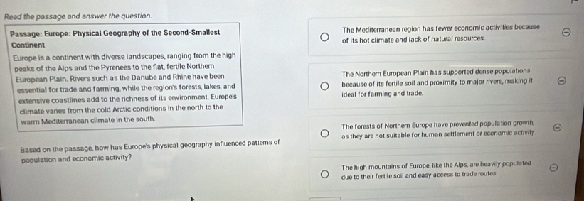 Read the passage and answer the question.
Passage: Europe: Physical Geography of the Second-Smallest The Mediterranean region has fewer economic activities because
Continent of its hot climate and lack of natural resources.
Europe is a continent with diverse landscapes, ranging from the high
peaks of the Alps and the Pyrenees to the flat, fertile Northern
European Plain. Rivers such as the Danube and Rhine have been The Northern European Plain has supported dense populations
essential for trade and farming, while the region's forests, lakes, and because of its fertile soil and proximity to major rivers, making it
extensive coastlines add to the richness of its environment. Europe's ideal for farming and trade.
climate vares from the cold Arctic conditions in the north to the
warm Mediterranean climate in the south.
The forests of Northern Europe have prevented population growth.
Based on the passage, how has Europe's physical geography influenced patterns of as they are not suitable for human settlement or economic activity
population and economic activity?
The high mountains of Europe, like the Alps, are heavily populated
due to their fertile soil and easy access to trade routes