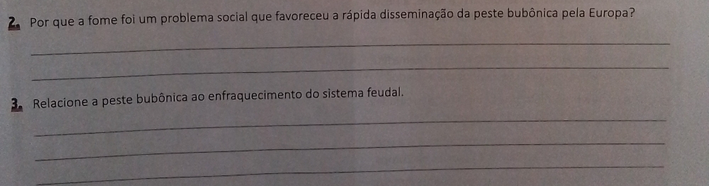 Por que a fome foi um problema social que favoreceu a rápida disseminação da peste bubônica pela Europa? 
_ 
_ 
_ 
3. Relacione a peste bubônica ao enfraquecimento do sistema feudal. 
_ 
_