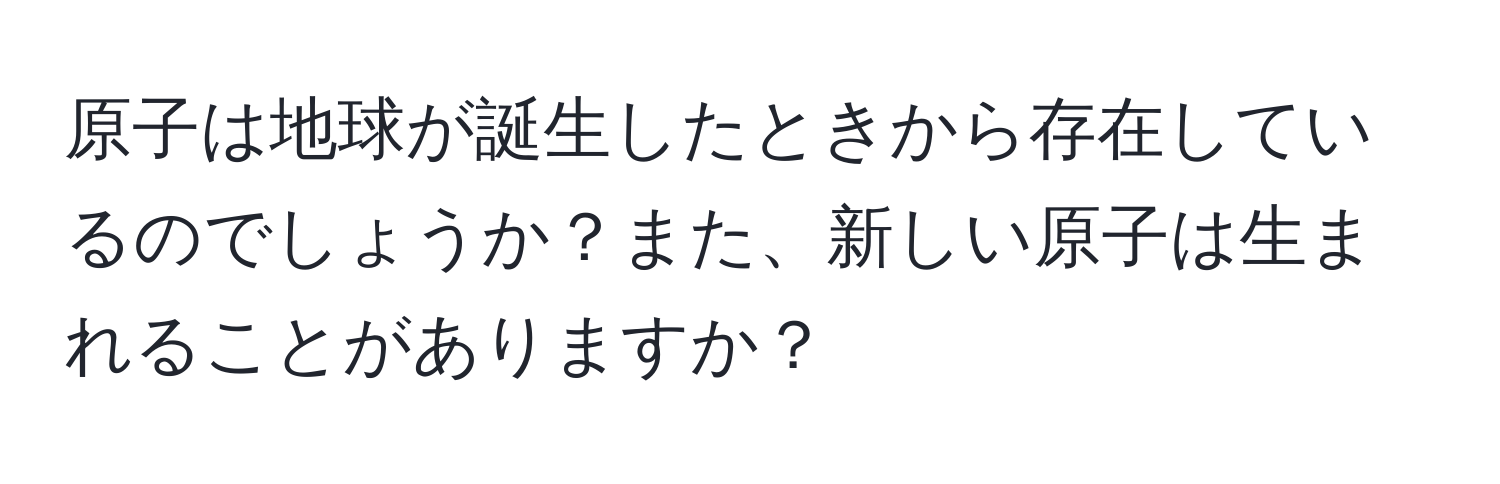 原子は地球が誕生したときから存在しているのでしょうか？また、新しい原子は生まれることがありますか？