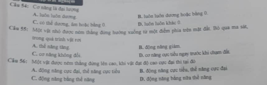 se nghçm
âu 54: Cơ năng là đại lượng
A. luôn luôn dương.
B. luôn luôn dương hoặc bằng 0.
C. có thể dương, ám hoặc bằng 0 D. luôn luôn khác 0.
Câu 55: Một vật nhó được ném thắng đứng hướng xuống từ một điểm phia trên mặt đất. Bỏ qua ma sát,
trong quá trình vật rơi
A. thế năng tăng. B. động năng giàm.
C. cơ năng không đổi. D. cơ năng cực tiểu ngay trước khi chạm đất.
Cầu 56: Một vật được ném thắng đứng lên cao, khi vật đạt độ cao cực đại thì tại đó
A. động năng cực đại, thể năng cực tiểu B. động năng cực tiểu, thể năng cực đại
C. động năng bằng thế năng D. động năng băng nữa thẻ năng