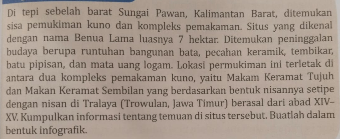 Di tepi sebelah barat Sungai Pawan, Kalimantan Barat, ditemukan 
sisa pemukiman kuno dan kompleks pemakaman. Situs yang dikenal 
dengan nama Benua Lama luasnya 7 hektar. Ditemukan peninggalan 
budaya berupa runtuhan bangunan bata, pecahan keramik, tembikar, 
batu pipisan, dan mata uang logam. Lokasi permukiman ini terletak di 
antara dua kompleks pemakaman kuno, yaitu Makam Keramat Tujuh 
dan Makan Keramat Sembilan yang berdasarkan bentuk nisannya setipe 
dengan nisan di Tralaya (Trowulan, Jawa Timur) berasal dari abad XIV- 
XV. Kumpulkan informasi tentang temuan di situs tersebut. Buatlah dalam 
bentuk infografik.