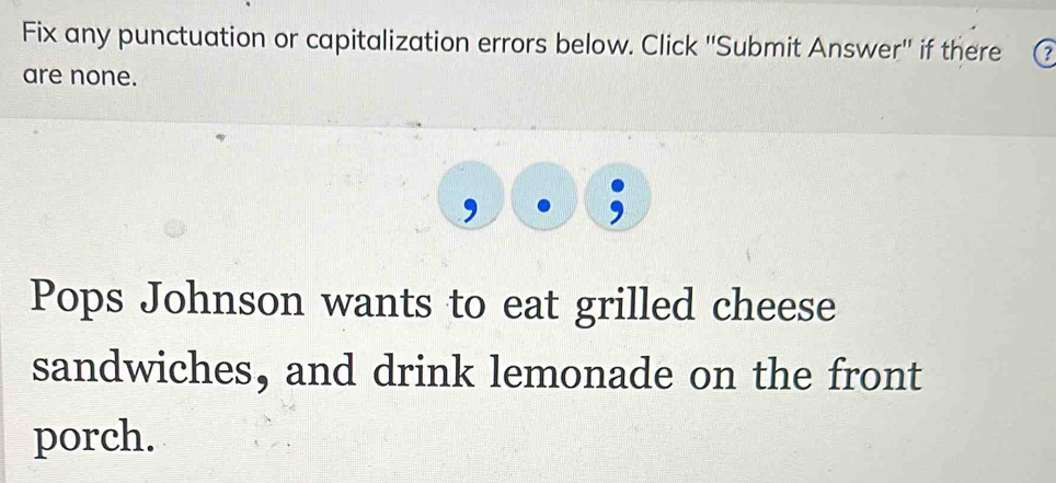 Fix any punctuation or capitalization errors below. Click ''Submit Answer'' if there 2
are none. 
, 
Pops Johnson wants to eat grilled cheese 
sandwiches, and drink lemonade on the front 
porch.