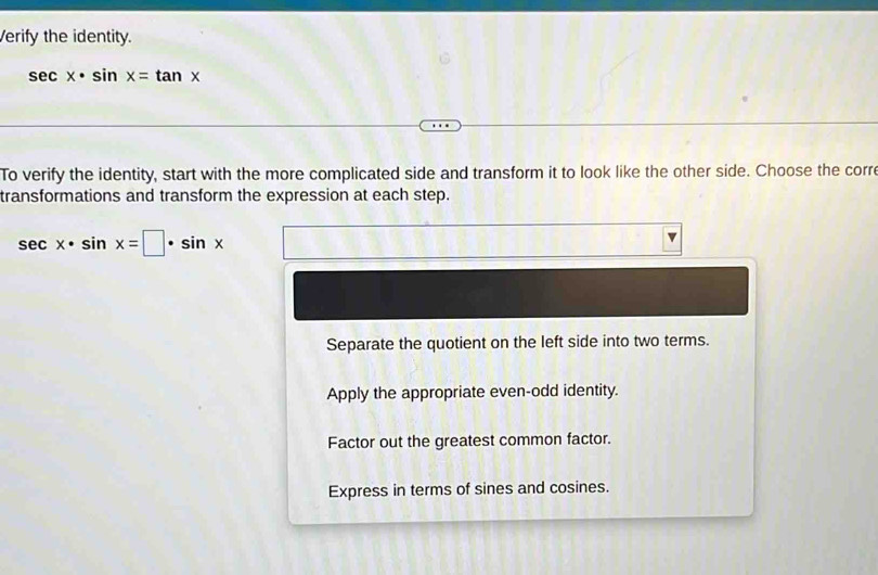 Verify the identity.
sec x· sin x=tan x
To verify the identity, start with the more complicated side and transform it to look like the other side. Choose the corre
transformations and transform the expression at each step.
sec x· sin x=□ · sin x
Separate the quotient on the left side into two terms.
Apply the appropriate even-odd identity.
Factor out the greatest common factor.
Express in terms of sines and cosines.