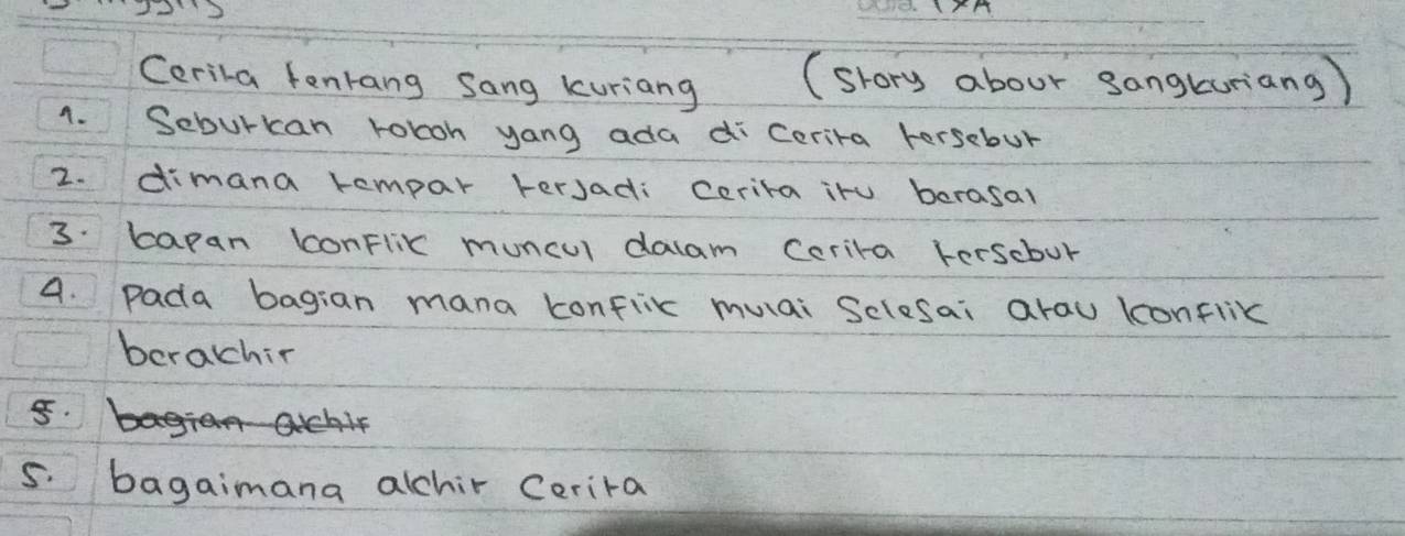 Cerila fentang Sang kuriang (srory abour sangturiang ) 
1. Seburkcan roboh yang ada di Cerira Fersebur 
2. dimana kempar tersadi cerira iru berasal 
3: apan conFlix muncul dalam Cerira terscbur 
4. pada bagian mana konflix muai Selesai arau konflix 
berachir 
5. 
5. bagaimana alchir Cerira