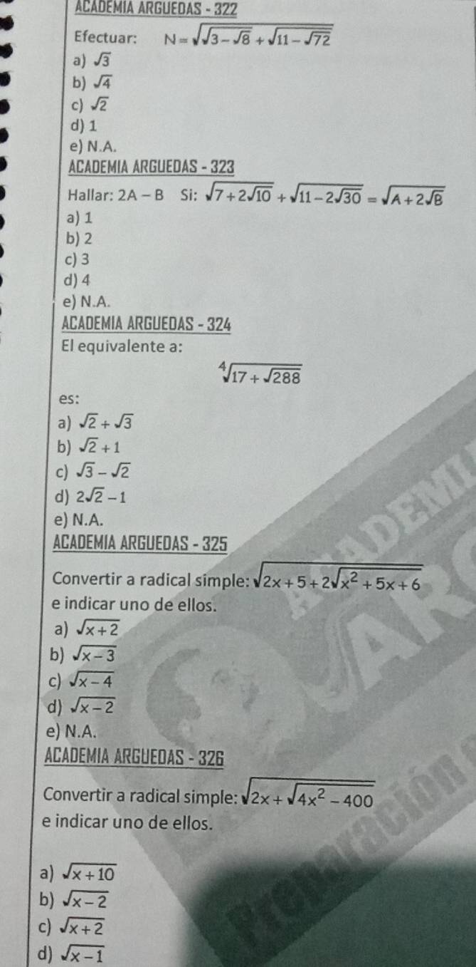 ACADEMIA ARGUEDAS - 322
Efectuar: N=sqrt(sqrt 3-sqrt 8)+sqrt(11-sqrt 72)
a) sqrt(3)
b) sqrt(4)
c) sqrt(2)
d) 1
e) N.A.
ACADEMIA ARGUEDAS - 323
Hallar: 2A - B Si: sqrt(7+2sqrt 10)+sqrt(11-2sqrt 30)=sqrt(A+2sqrt 8)
a) 1
b) 2
c) 3
d) 4
e) N.A.
ACADEMIA ARGUEDAS - 324
El equivalente a:
sqrt[4](17+sqrt 288)
es:
a) sqrt(2)+sqrt(3)
b) sqrt(2)+1
c) sqrt(3)-sqrt(2)
d) 2sqrt(2)-1
e) N.A.
ACADEMIA ARGUEDAS - 325
Convertir a radical simple: sqrt(2x+5+2sqrt x^2+5x+6)
e indicar uno de ellos.
a) sqrt(x+2)
b) sqrt(x-3)
c) sqrt(x-4)
d) sqrt(x-2)
e) N.A.
ACADEMIA ARGUEDAS - 326
Convertir a radical simple: sqrt(2x+sqrt 4x^2-400)
e indicar uno de ellos.
a) sqrt(x+10)
b) sqrt(x-2)
c) sqrt(x+2)
d) sqrt(x-1)