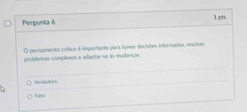 Pergunta 6 1 pts
O pensamento crítico é importante para tomar decisões informadas, resolver
problemas complexos e adaptar-se às mudanças.
Verdadeiro
Falso