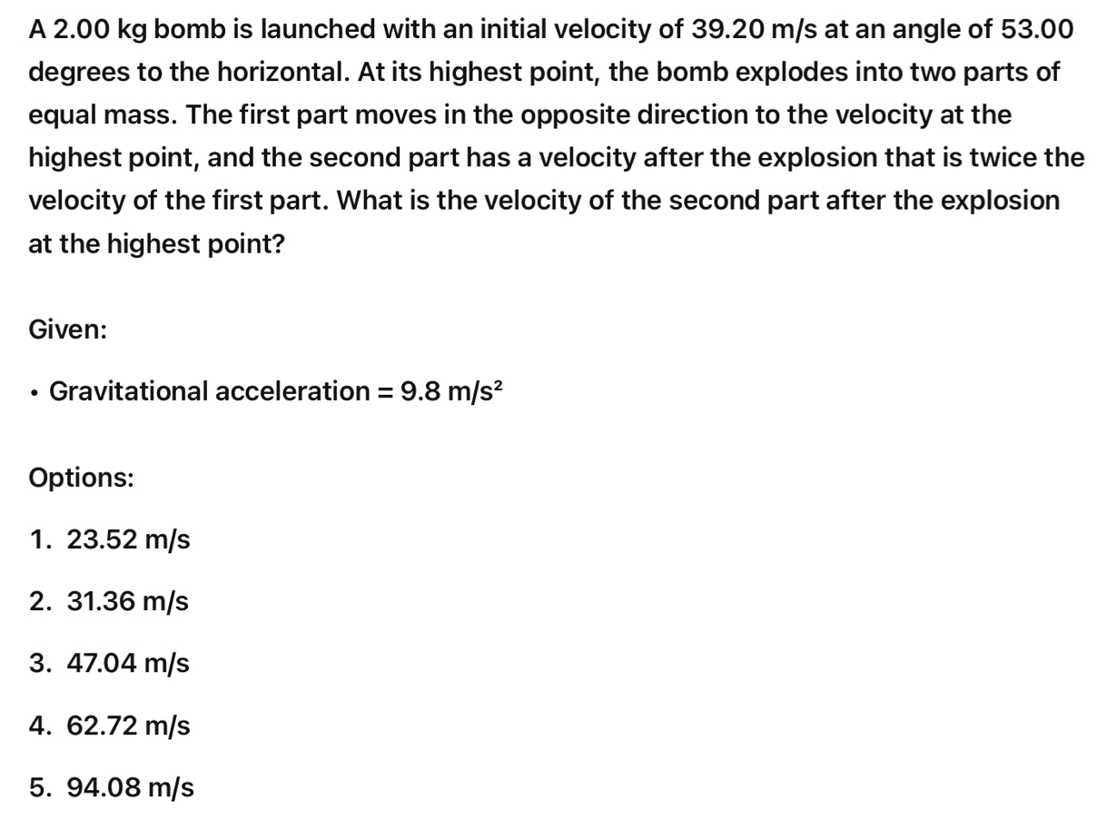 A 2.00 kg bomb is launched with an initial velocity of 39.20 m/s at an angle of 53.00
degrees to the horizontal. At its highest point, the bomb explodes into two parts of
equal mass. The first part moves in the opposite direction to the velocity at the
highest point, and the second part has a velocity after the explosion that is twice the
velocity of the first part. What is the velocity of the second part after the explosion
at the highest point?
Given:
Gravitational acceleration =9.8m/s^2
Options:
1. 23.52 m/s
2. 31.36 m/s
3. 47.04 m/s
4. 62.72 m/s
5. 94.08 m/s